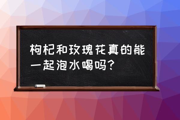 玫瑰花和枸杞子泡茶喝了好吗 枸杞和玫瑰花真的能一起泡水喝吗？