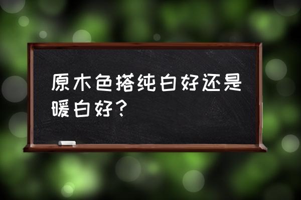 深原木色与什么颜色最搭 原木色搭纯白好还是暖白好？