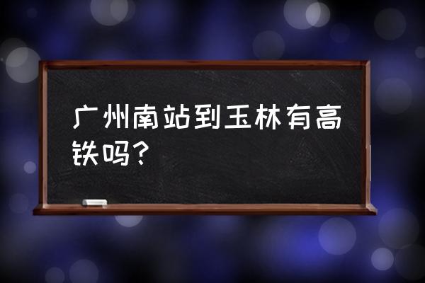 广州至玉林怎么坐车 广州南站到玉林有高铁吗？