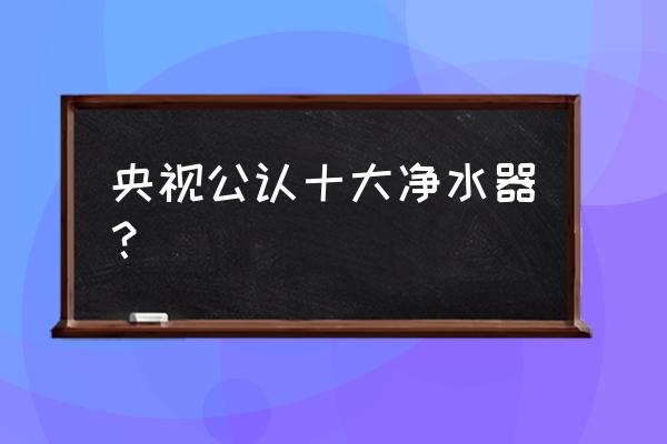 沁心净水器在全国排名第几 央视公认十大净水器？