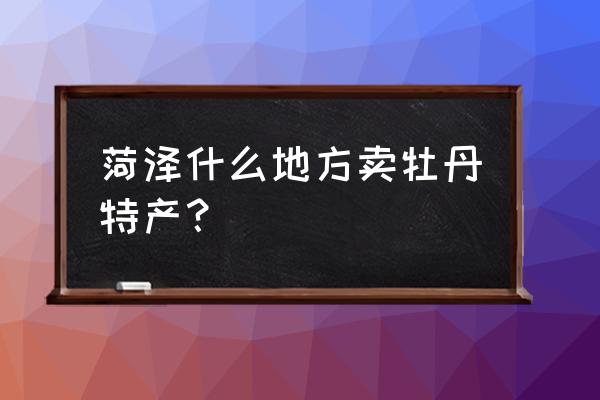 菏泽哪里有卖牡丹花蕊茶的 菏泽什么地方卖牡丹特产？