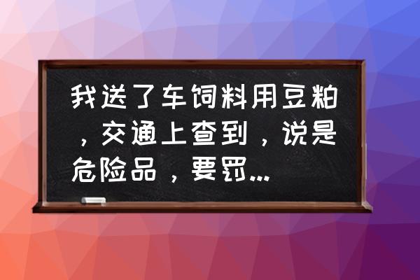 问能不能送车饲料 我送了车饲料用豆粕，交通上查到，说是危险品，要罚款，求高手指教？