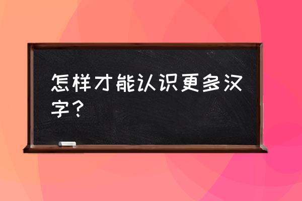 如何认识更多的字体 怎样才能认识更多汉字？