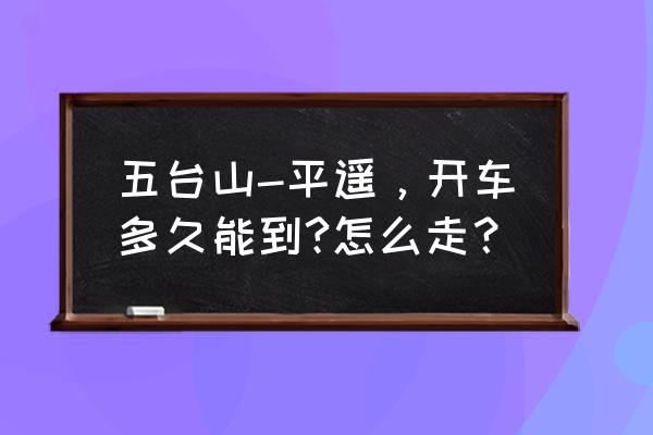 忻州到平遥高速过路费多少公里 五台山-平遥，开车多久能到?怎么走？