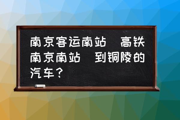 铜陵南京需要多少时间表 南京客运南站（高铁南京南站）到铜陵的汽车？