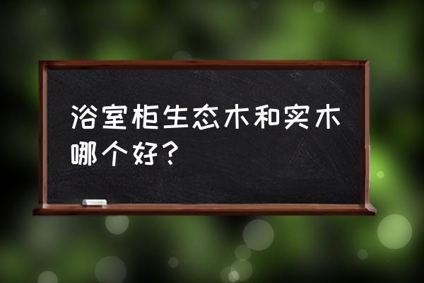 浴室柜橡木和生态板哪个好 浴室柜生态木和实木哪个好？