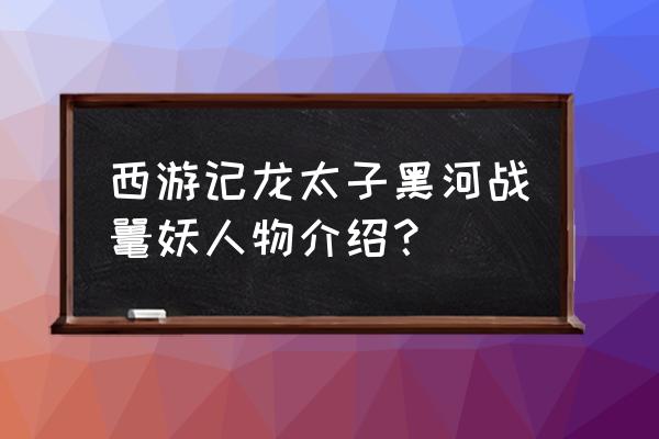 西游记黑河是什么妖怪 西游记龙太子黑河战鼍妖人物介绍？