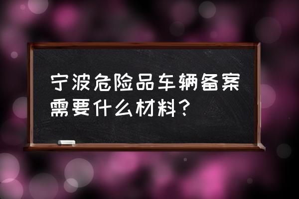 危险品运输车辆如何备案 宁波危险品车辆备案需要什么材料？