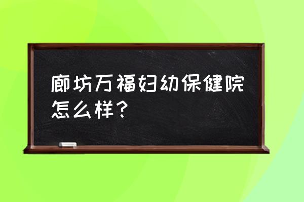 廊坊万福四维几个月照 廊坊万福妇幼保健院怎么样？