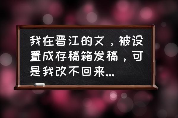 如何在晋江更改文章存稿的显示 我在晋江的文，被设置成存稿箱发稿，可是我改不回来，怎么设置成正常的状态，可以不保存在存稿箱呢？