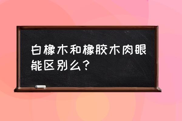 白象木料如何辨别 白橡木和橡胶木肉眼能区别么？