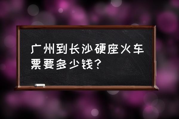 河源一长沙火车票多少钱 广州到长沙硬座火车票要多少钱？