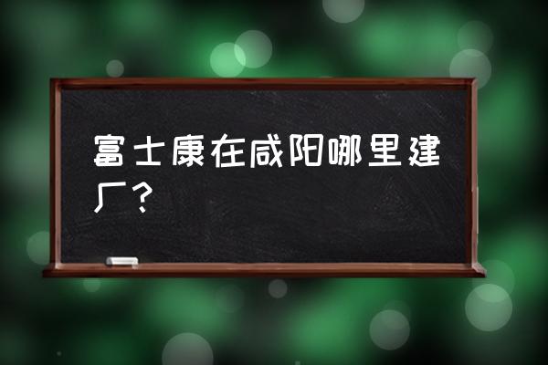 西安为什么不引进富士康 富士康在咸阳哪里建厂？