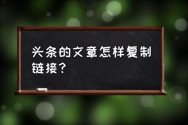 今日头条怎么才能复制 头条的文章怎样复制链接？