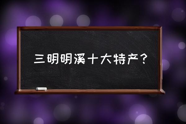 来三明旅游买什么特产 三明明溪十大特产？