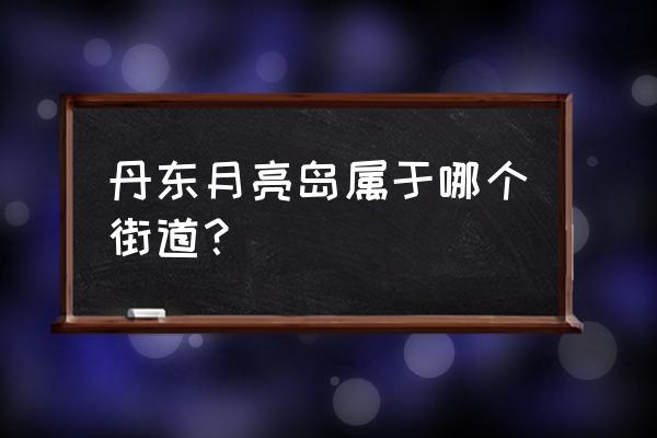 丹东月亮岛归什么街道 丹东月亮岛属于哪个街道？