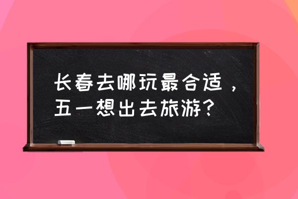 长春五一自驾游去哪玩 长春去哪玩最合适，五一想出去旅游？