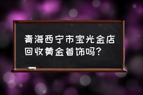 西宁哪里有回收金饰的 青海西宁市宝光金店回收黄金首饰吗？