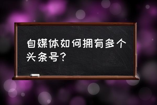 自媒体需要注册哪些账号 自媒体如何拥有多个头条号？