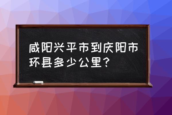 庆阳到咸阳多久 咸阳兴平市到庆阳市环县多少公里？