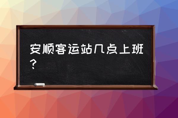 安顺汽车东站几点下班 安顺客运站几点上班？