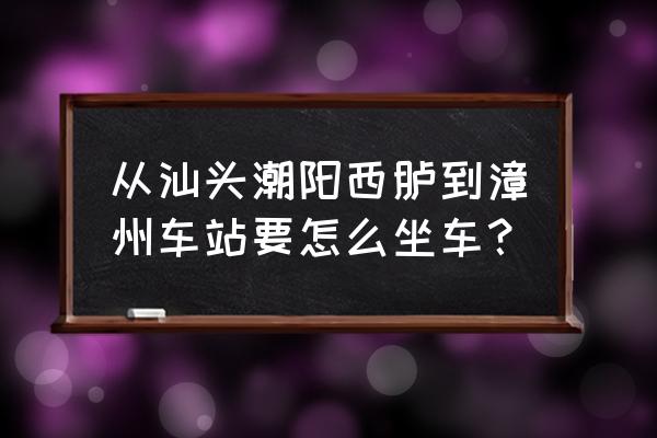 汕头怎么去漳州镇海角 从汕头潮阳西胪到漳州车站要怎么坐车？