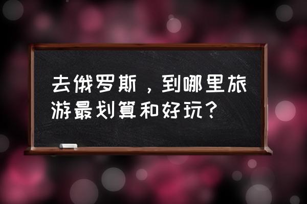 去俄罗斯旅游最省钱的方法 去俄罗斯，到哪里旅游最划算和好玩？