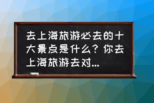 35个要去旅游的地方 去上海旅游必去的十大景点是什么？你去上海旅游去对地方了吗？