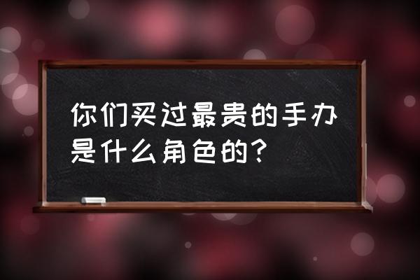 300英雄saber皮肤用不了 你们买过最贵的手办是什么角色的？