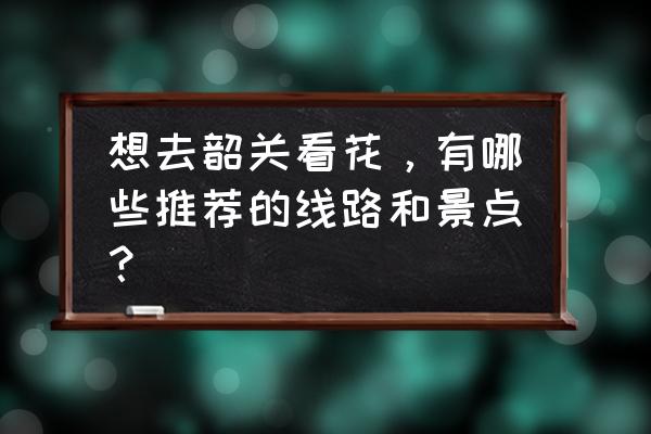 韶关最值得去的景点 想去韶关看花，有哪些推荐的线路和景点？