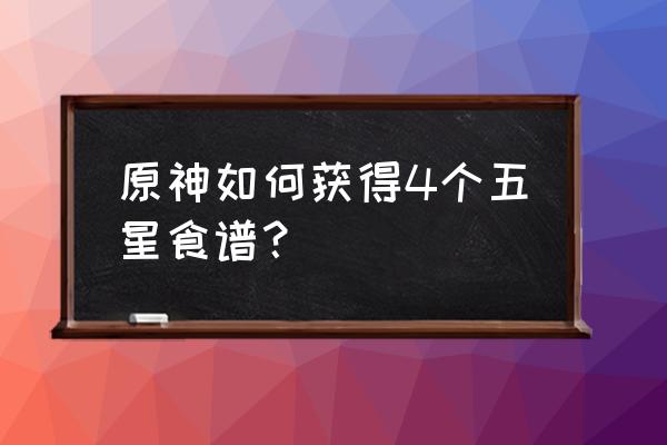 原神怎么获得五星食谱 原神如何获得4个五星食谱？