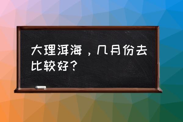 大理洱海一天什么时候去最好 大理洱海，几月份去比较好？