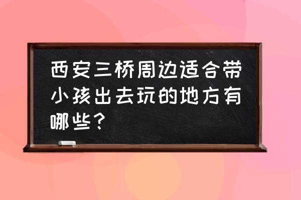 咸阳渭河沙滩和沣河沙滩哪个好玩 西安三桥周边适合带小孩出去玩的地方有哪些？