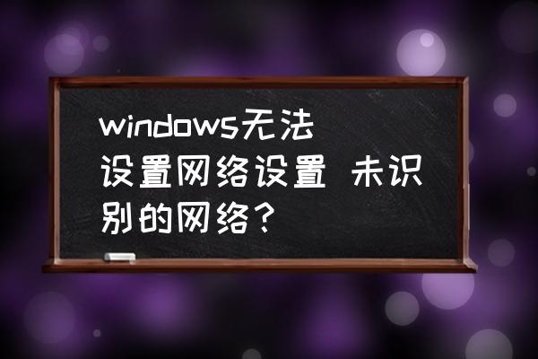 windows无法排除网络连接故障 windows无法设置网络设置 未识别的网络？