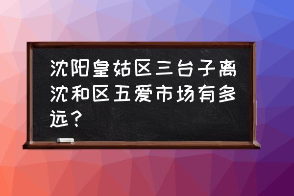 沈阳旅游景点离三台子近的 沈阳皇姑区三台子离沈和区五爱市场有多远？