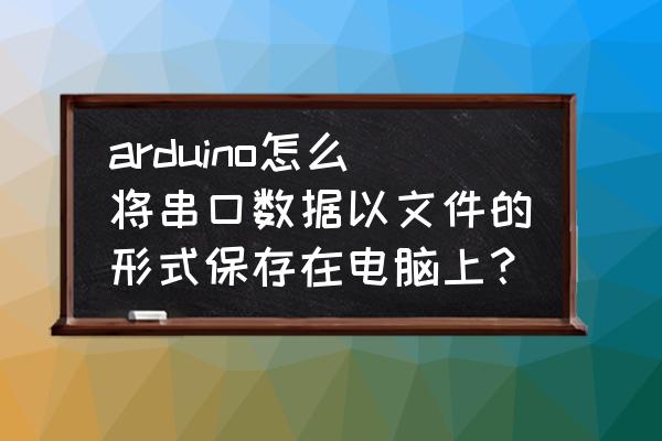 uart接收数据后如何保存 arduino怎么将串口数据以文件的形式保存在电脑上？