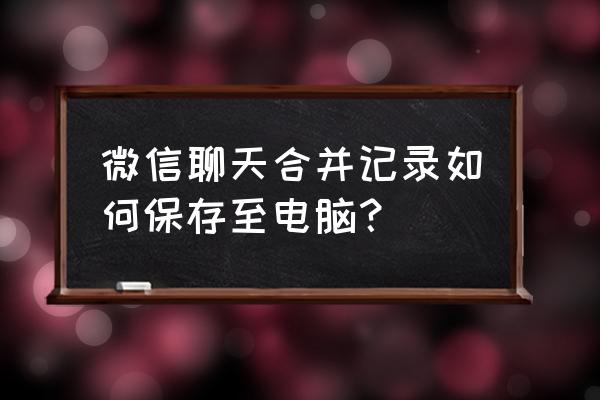 微信如何打印合并转发的聊天记录 微信聊天合并记录如何保存至电脑？