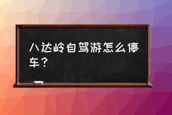 八达岭长城自驾游停车攻略2020 八达岭自驾游怎么停车？