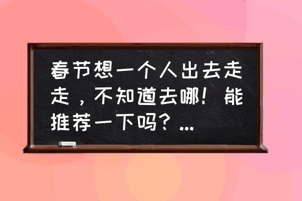 成都有什么适合一个人去玩的地方 春节想一个人出去走走，不知道去哪！能推荐一下吗？预算两千左右？