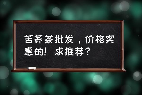 苦荞茶哪里买正宗的 苦荞茶批发，价格实惠的！求推荐？