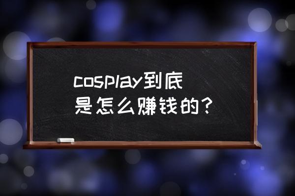 为什么说职业coser烧钱没收入 cosplay到底是怎么赚钱的？