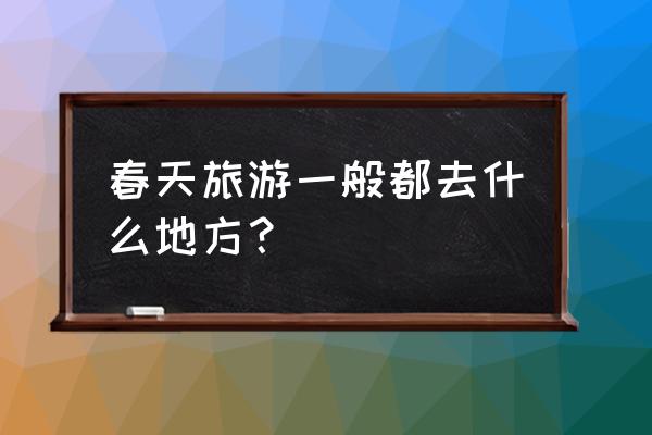 春天适合去哪里旅游比较好 春天旅游一般都去什么地方？