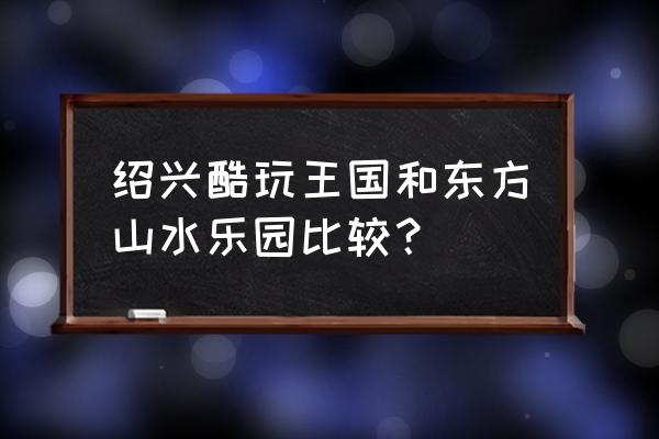 东方山水一日游 绍兴酷玩王国和东方山水乐园比较？