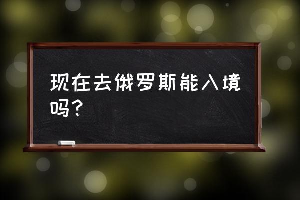 各国家及地区入境政策查询汇总 现在去俄罗斯能入境吗？