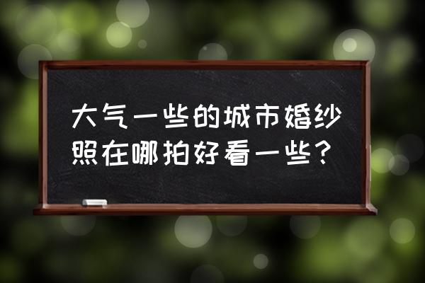 你的婚纱照哪里拍的 大气一些的城市婚纱照在哪拍好看一些？