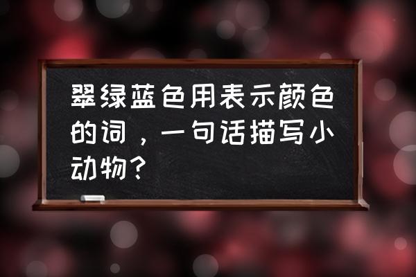 翠鸟的羽毛是翠绿的改比喻句 翠绿蓝色用表示颜色的词，一句话描写小动物？