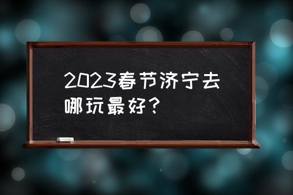 济宁市有名气的旅游景点大全 2023春节济宁去哪玩最好？