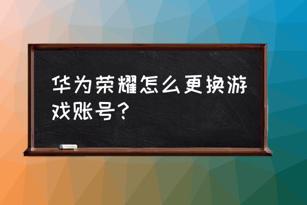 荣耀8x有账号怎么退 华为荣耀怎么更换游戏账号？