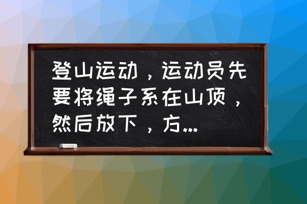 爬山到山顶怎么下去 登山运动，运动员先要将绳子系在山顶，然后放下，方便攀登吗？