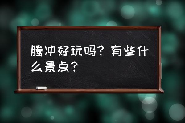 腾冲最美景点 腾冲好玩吗？有些什么景点？